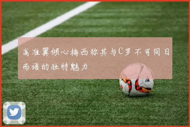 高准翼倾心梅西称其与C罗不可同日而语的独特魅力