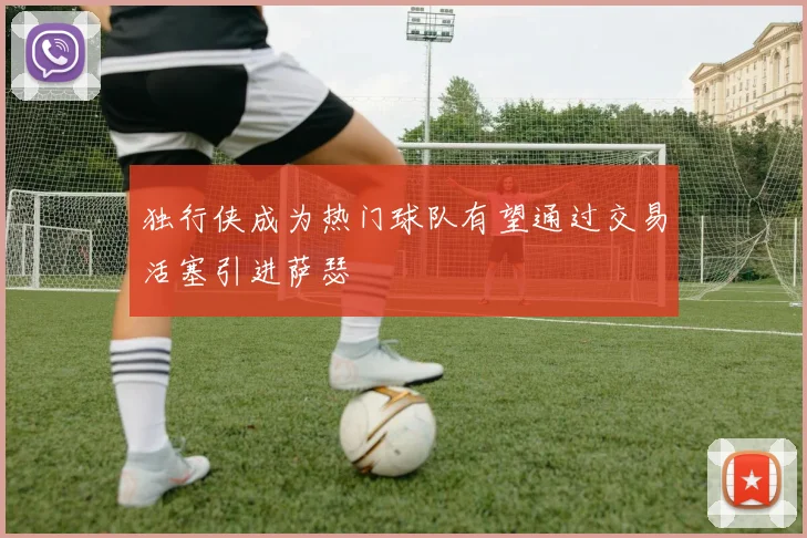 独行侠成为热门球队有望通过交易活塞引进萨瑟