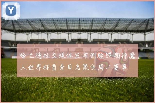 哈兰德社交媒体发布侧脸照期待魔人世界杯首秀目光聚焦周二赛事