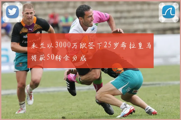 米兰以3000万欧签下25岁希拉皇马将获50转会分成