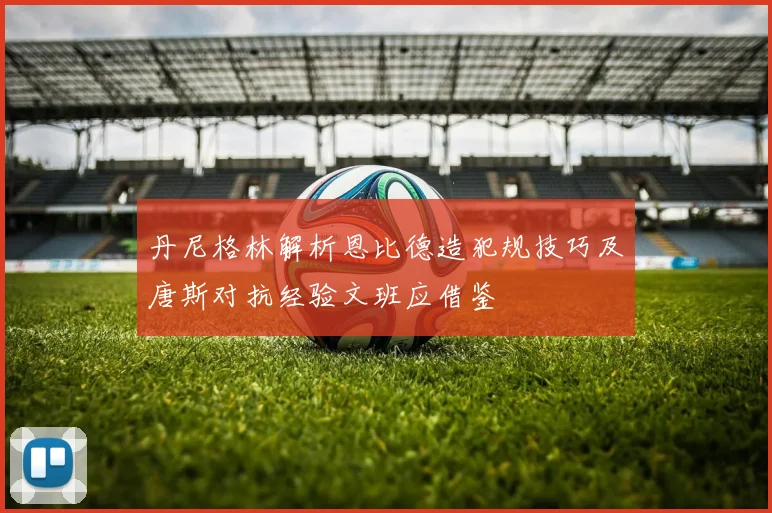 丹尼格林解析恩比德造犯规技巧及唐斯对抗经验文班应借鉴