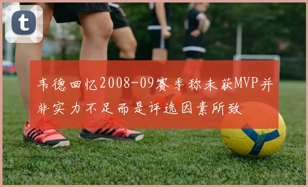 韦德回忆2008-09赛季称未获MVP并非实力不足而是评选因素所致