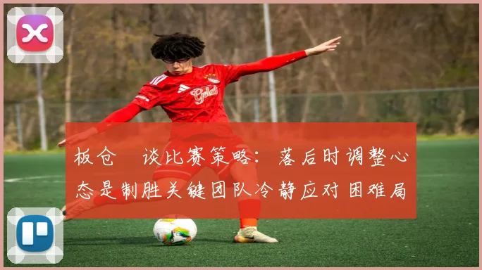板仓滉谈比赛策略：落后时调整心态是制胜关键团队冷静应对困难局面
