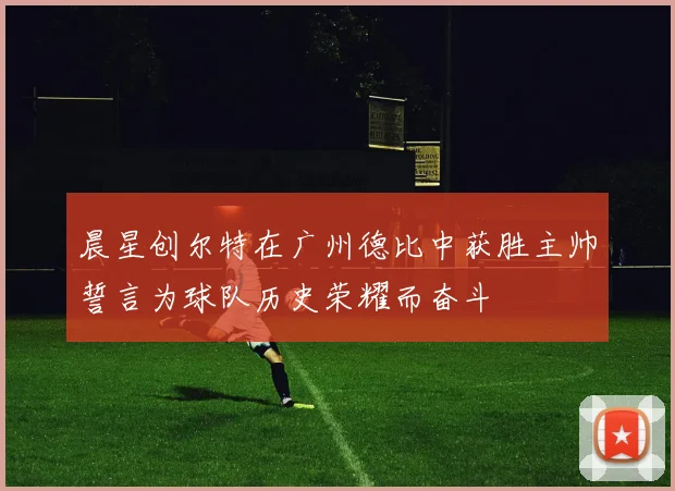 晨星创尔特在广州德比中获胜主帅誓言为球队历史荣耀而奋斗