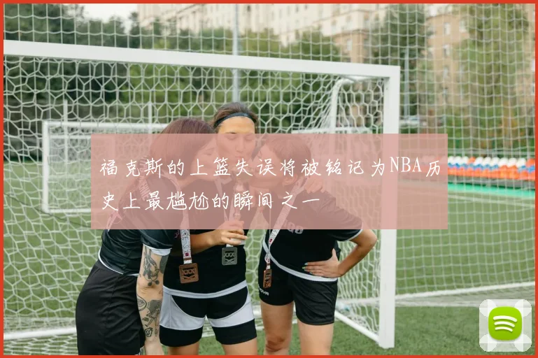 福克斯的上篮失误将被铭记为NBA历史上最尴尬的瞬间之一
