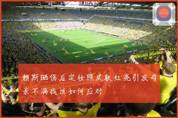 赖斯晒伤后定妆照皮肤红亮引发母亲不满我该如何应对