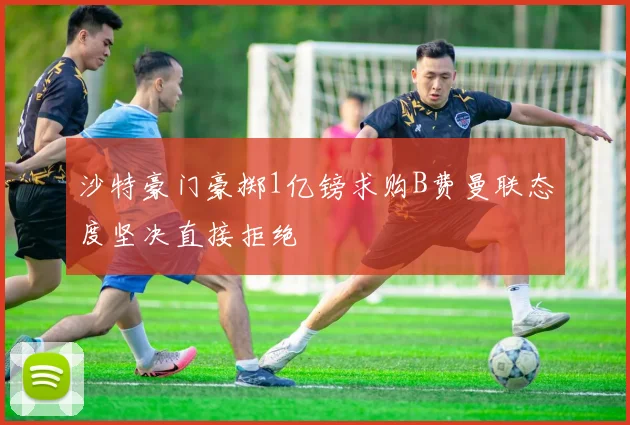 沙特豪门豪掷1亿镑求购B费曼联态度坚决直接拒绝
