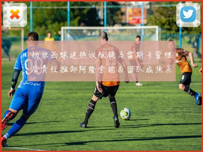 切尔西球迷热议叛徒马雷斯卡管理层责任推卸阿隆索能否留队成焦点