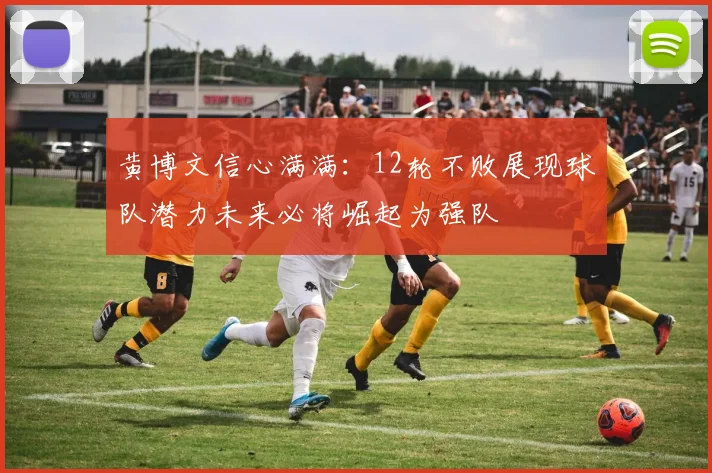 黄博文信心满满：12轮不败展现球队潜力未来必将崛起为强队