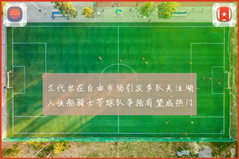 兰代尔在自由市场引发多队关注湖人快船骑士等球队争抢有望成热门球员