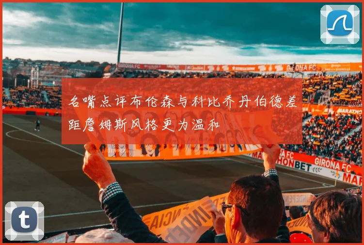 名嘴点评布伦森与科比乔丹伯德差距詹姆斯风格更为温和