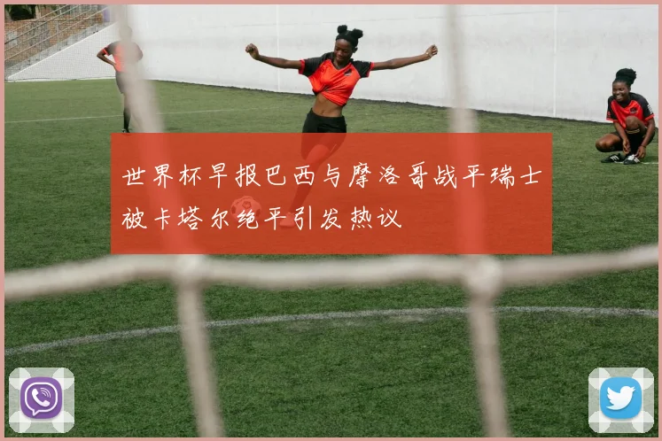 世界杯早报巴西与摩洛哥战平瑞士被卡塔尔绝平引发热议