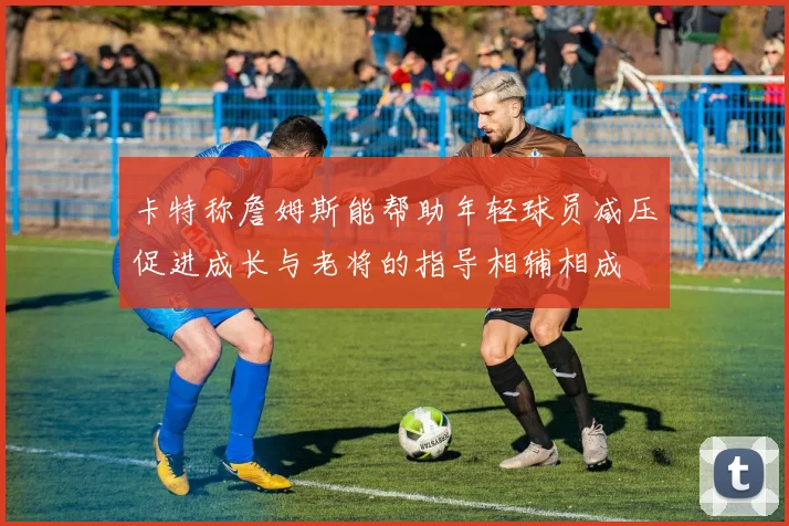 卡特称詹姆斯能帮助年轻球员减压促进成长与老将的指导相辅相成